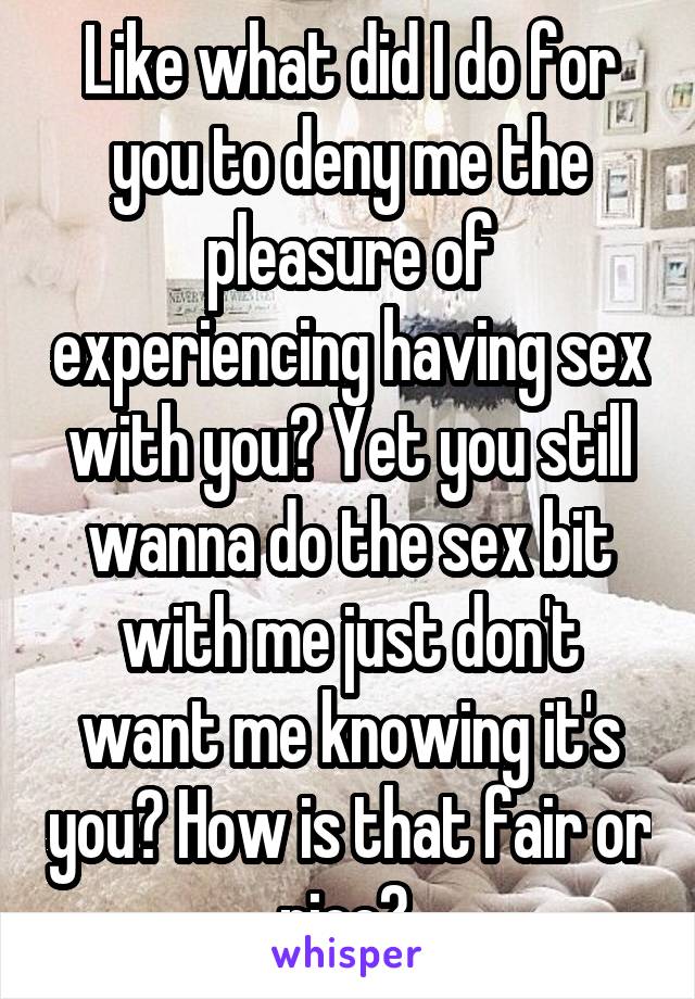 Like what did I do for you to deny me the pleasure of experiencing having sex with you? Yet you still wanna do the sex bit with me just don't want me knowing it's you? How is that fair or nice? 