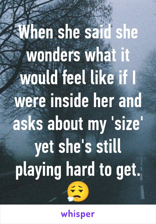 When she said she wonders what it would feel like if I were inside her and asks about my 'size' yet she's still playing hard to get.
😮‍💨