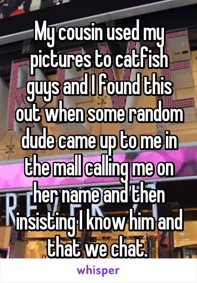 My cousin used my pictures to catfish guys and I found this out when some random dude came up to me in the mall calling me on her name and then insisting I know him and that we chat. 