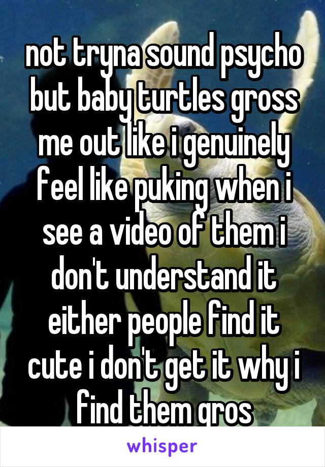 not tryna sound psycho but baby turtles gross me out like i genuinely feel like puking when i see a video of them i don't understand it either people find it cute i don't get it why i find them gros