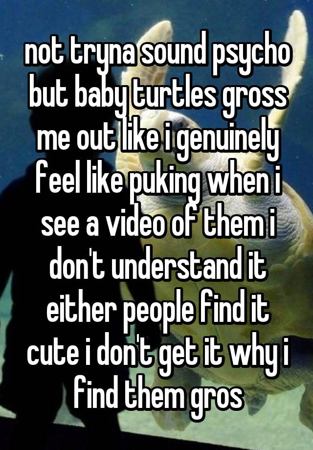 not tryna sound psycho but baby turtles gross me out like i genuinely feel like puking when i see a video of them i don't understand it either people find it cute i don't get it why i find them gros