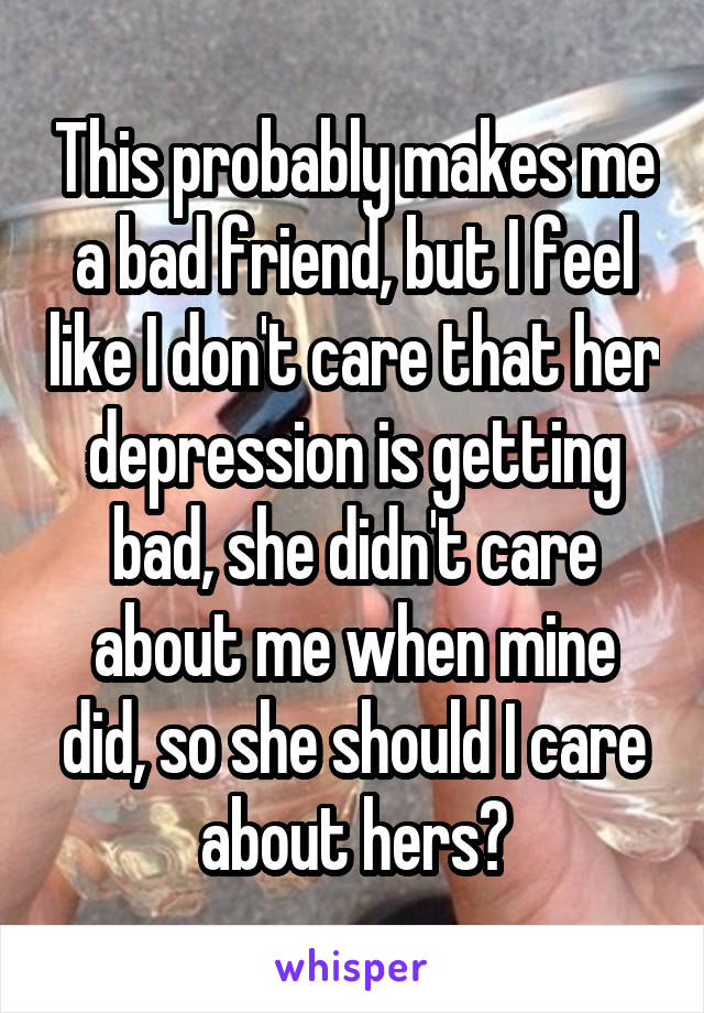 This probably makes me a bad friend, but I feel like I don't care that her depression is getting bad, she didn't care about me when mine did, so she should I care about hers?