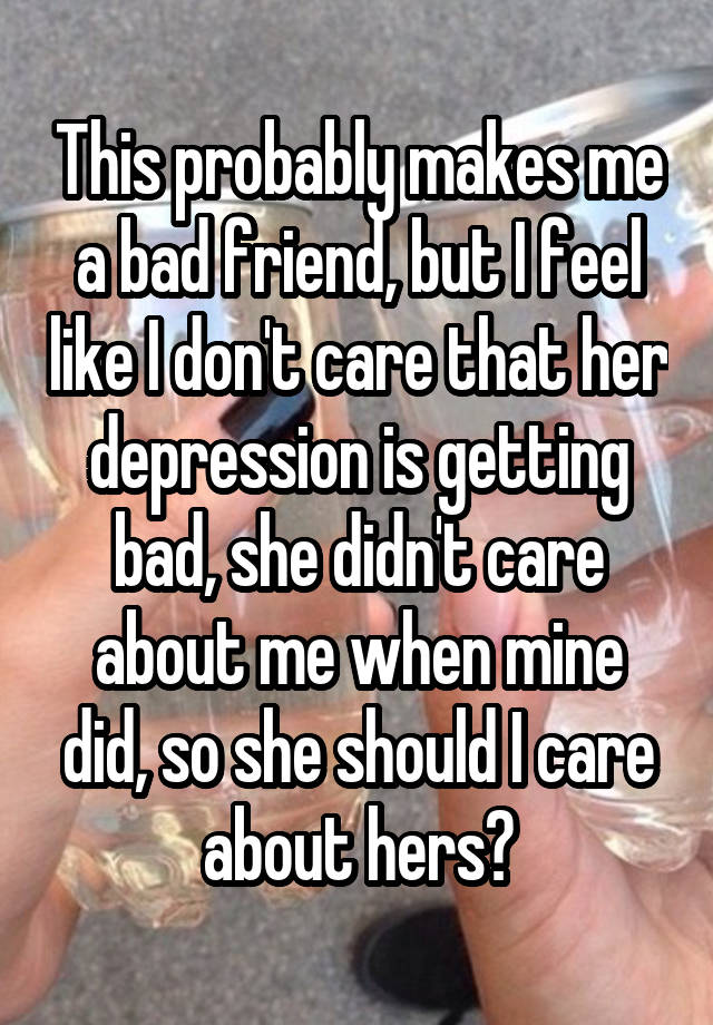 This probably makes me a bad friend, but I feel like I don't care that her depression is getting bad, she didn't care about me when mine did, so she should I care about hers?