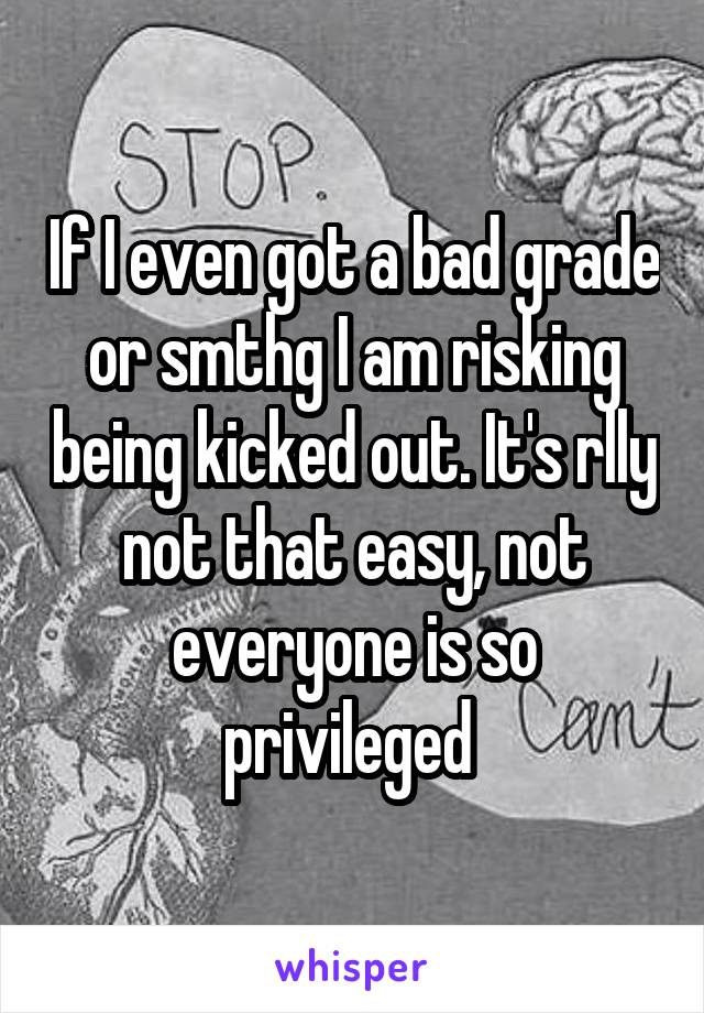 If I even got a bad grade or smthg I am risking being kicked out. It's rlly not that easy, not everyone is so privileged 