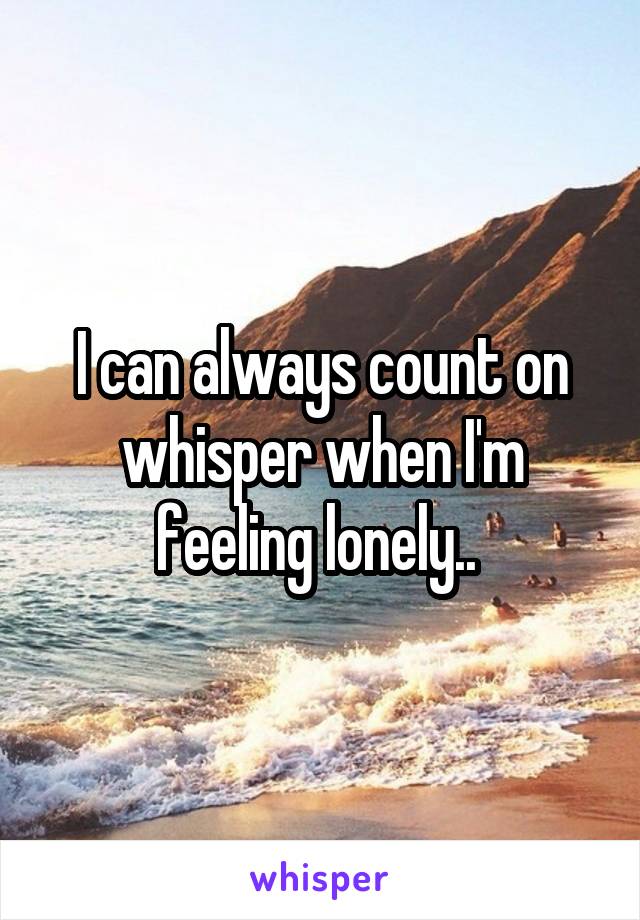 I can always count on whisper when I'm feeling lonely.. 