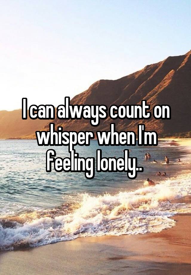 I can always count on whisper when I'm feeling lonely.. 