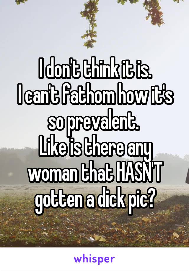 I don't think it is.
I can't fathom how it's so prevalent. 
Like is there any woman that HASN'T gotten a dick pic?