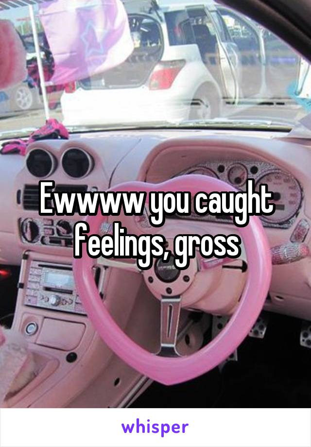 Ewwww you caught feelings, gross