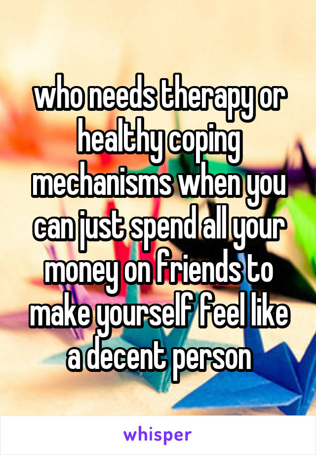 who needs therapy or healthy coping mechanisms when you can just spend all your money on friends to make yourself feel like a decent person