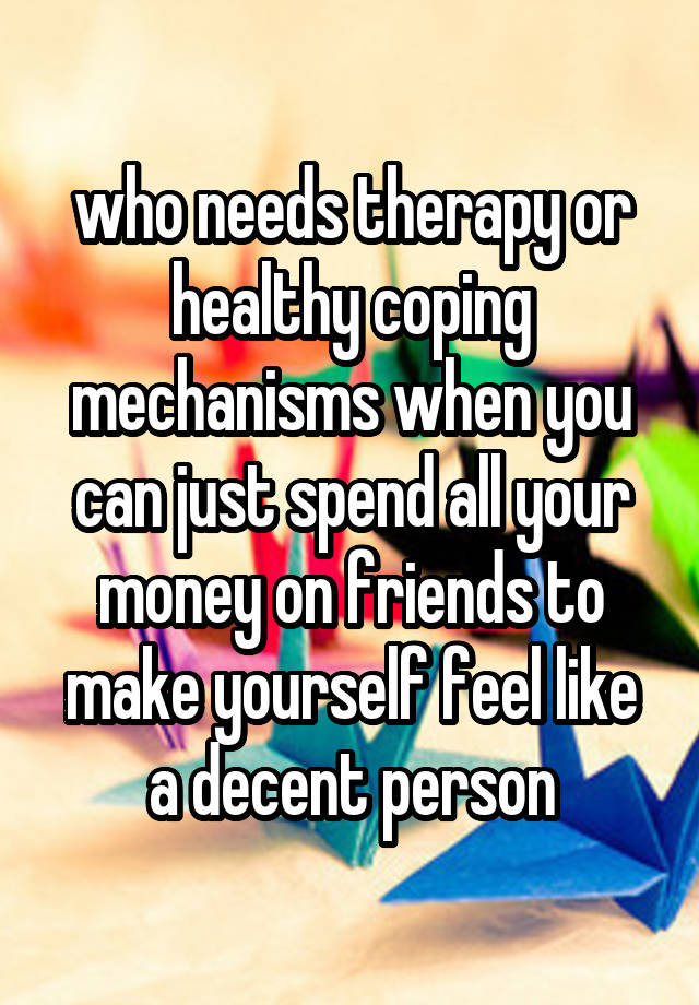 who needs therapy or healthy coping mechanisms when you can just spend all your money on friends to make yourself feel like a decent person