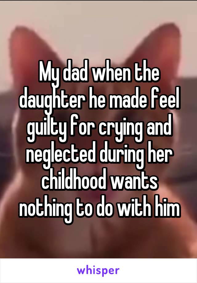 My dad when the daughter he made feel guilty for crying and neglected during her childhood wants nothing to do with him