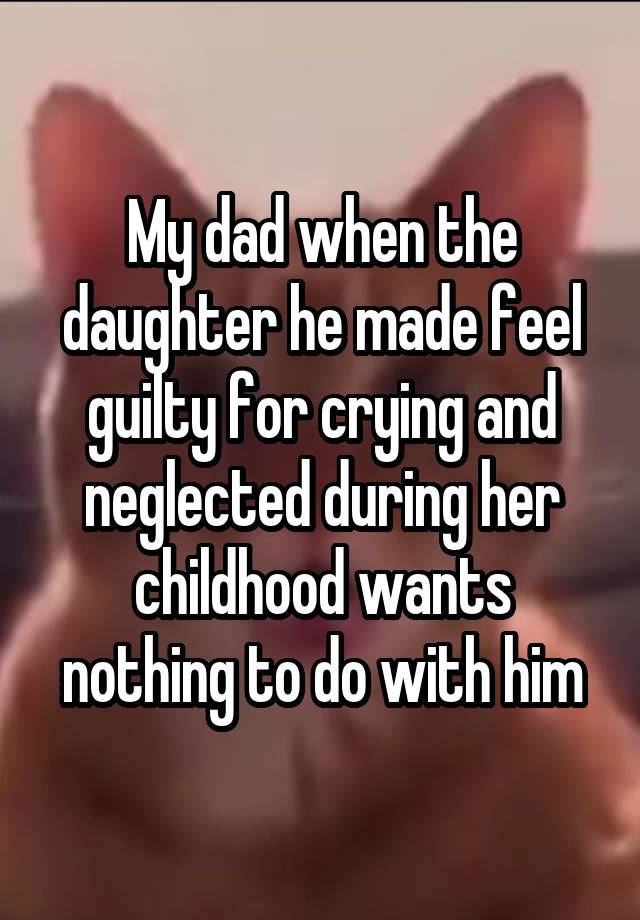 My dad when the daughter he made feel guilty for crying and neglected during her childhood wants nothing to do with him