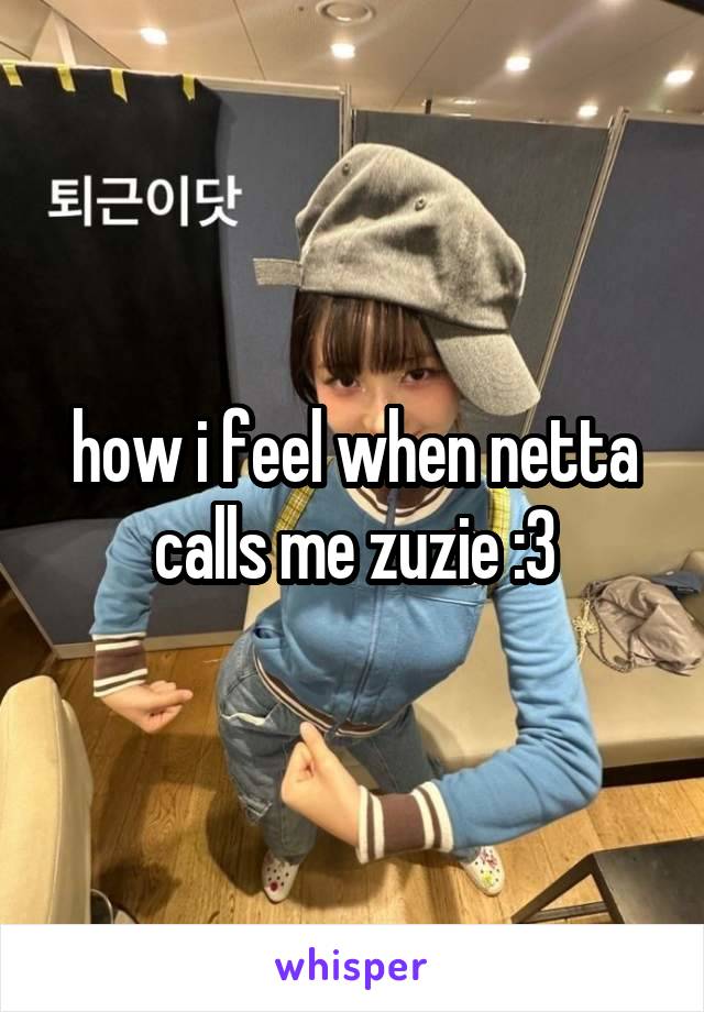 how i feel when netta calls me zuzie :3