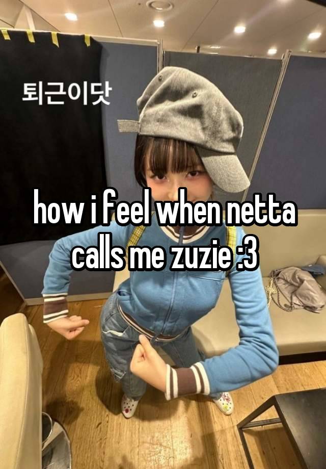 how i feel when netta calls me zuzie :3