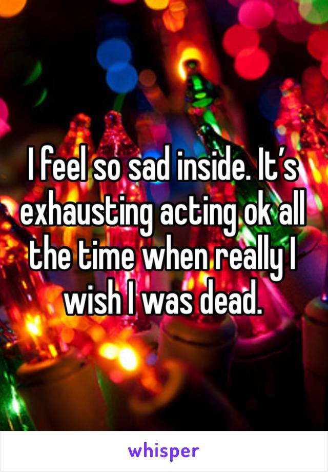 I feel so sad inside. It’s exhausting acting ok all the time when really I wish I was dead. 