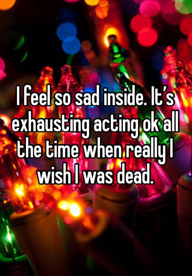 I feel so sad inside. It’s exhausting acting ok all the time when really I wish I was dead. 