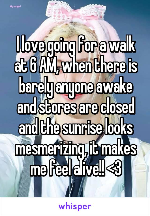 I love going for a walk at 6 AM, when there is barely anyone awake and stores are closed and the sunrise looks mesmerizing, it makes me feel alive!! <3