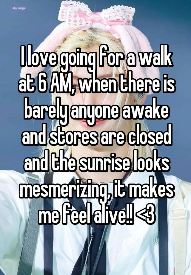 I love going for a walk at 6 AM, when there is barely anyone awake and stores are closed and the sunrise looks mesmerizing, it makes me feel alive!! <3