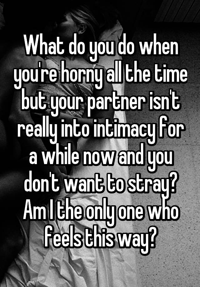 What do you do when you're horny all the time but your partner isn't really into intimacy for a while now and you don't want to stray? Am I the only one who feels this way?