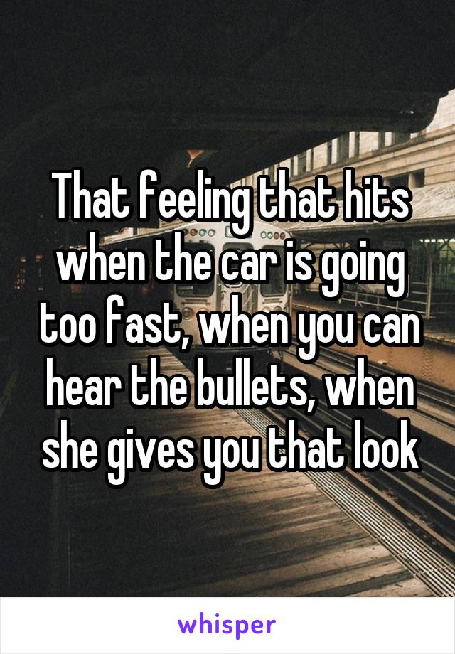 That feeling that hits when the car is going too fast, when you can hear the bullets, when she gives you that look