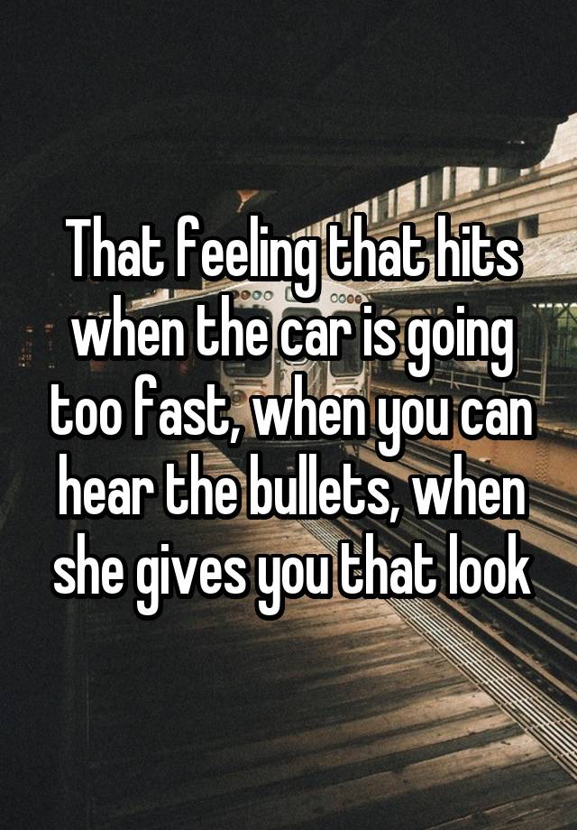 That feeling that hits when the car is going too fast, when you can hear the bullets, when she gives you that look