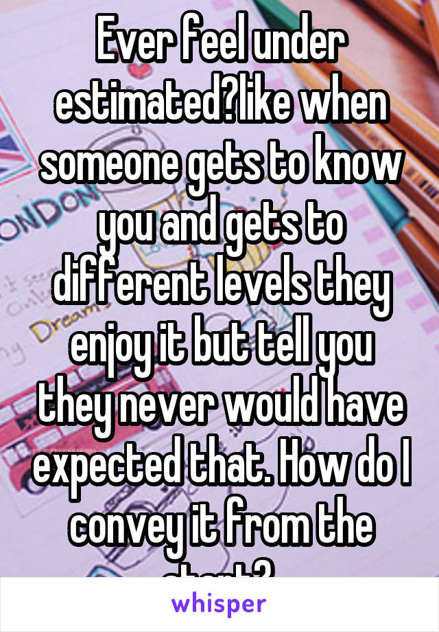 Ever feel under estimated?like when someone gets to know you and gets to different levels they enjoy it but tell you they never would have expected that. How do I convey it from the start? 