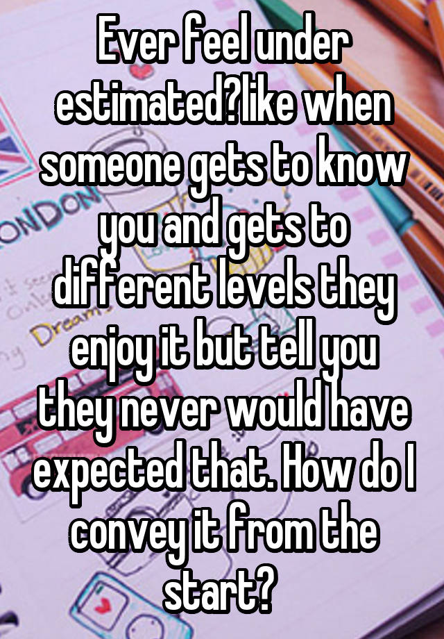 Ever feel under estimated?like when someone gets to know you and gets to different levels they enjoy it but tell you they never would have expected that. How do I convey it from the start? 