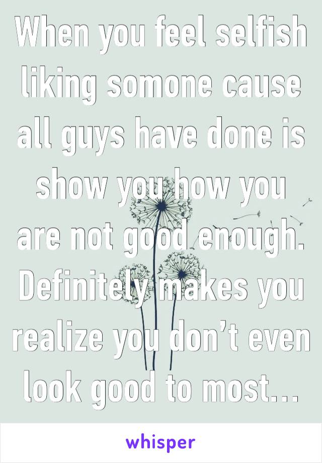 When you feel selfish liking somone cause all guys have done is show you how you are not good enough. Definitely makes you realize you don’t even look good to most…