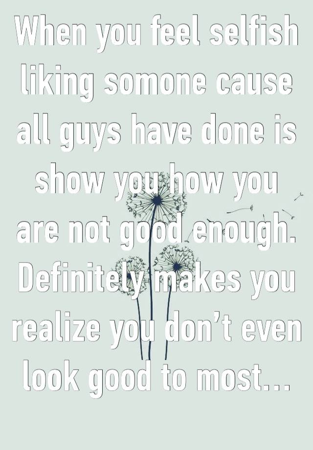 When you feel selfish liking somone cause all guys have done is show you how you are not good enough. Definitely makes you realize you don’t even look good to most…