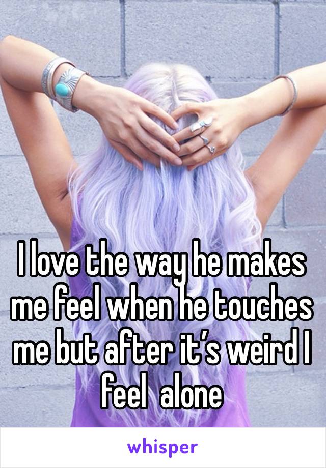 I love the way he makes me feel when he touches me but after it’s weird I feel  alone 