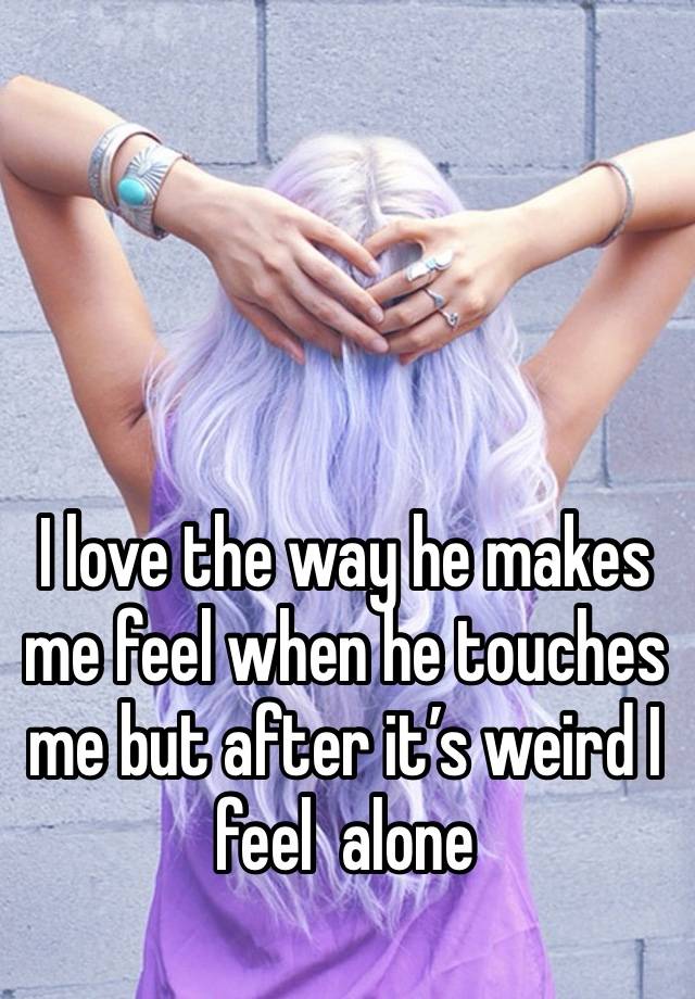 I love the way he makes me feel when he touches me but after it’s weird I feel  alone 