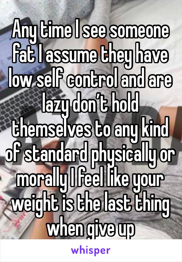 Any time I see someone fat I assume they have low self control and are lazy don’t hold themselves to any kind of standard physically or morally I feel like your weight is the last thing when give up 