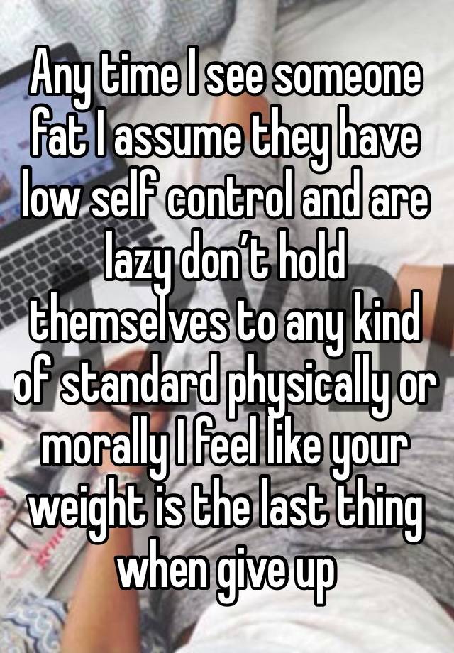 Any time I see someone fat I assume they have low self control and are lazy don’t hold themselves to any kind of standard physically or morally I feel like your weight is the last thing when give up 