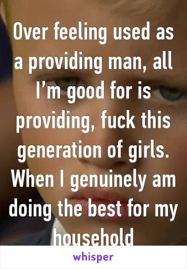 Over feeling used as a providing man, all I’m good for is providing, fuck this generation of girls. When I genuinely am doing the best for my household 