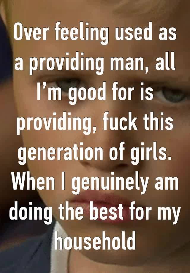 Over feeling used as a providing man, all I’m good for is providing, fuck this generation of girls. When I genuinely am doing the best for my household 