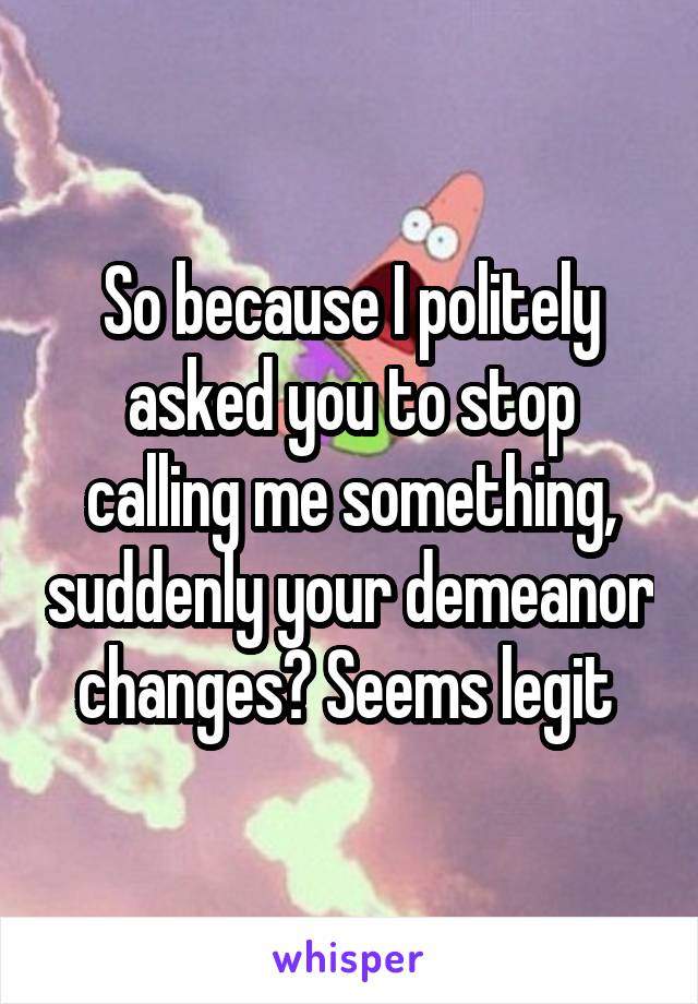 So because I politely asked you to stop calling me something, suddenly your demeanor changes? Seems legit 