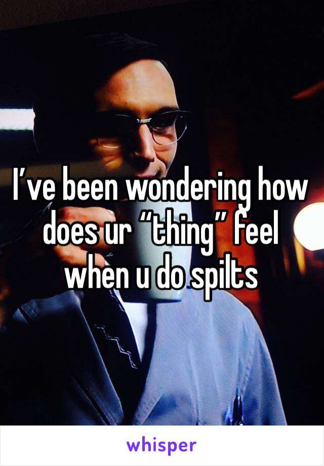 I’ve been wondering how does ur “thing” feel when u do spilts 