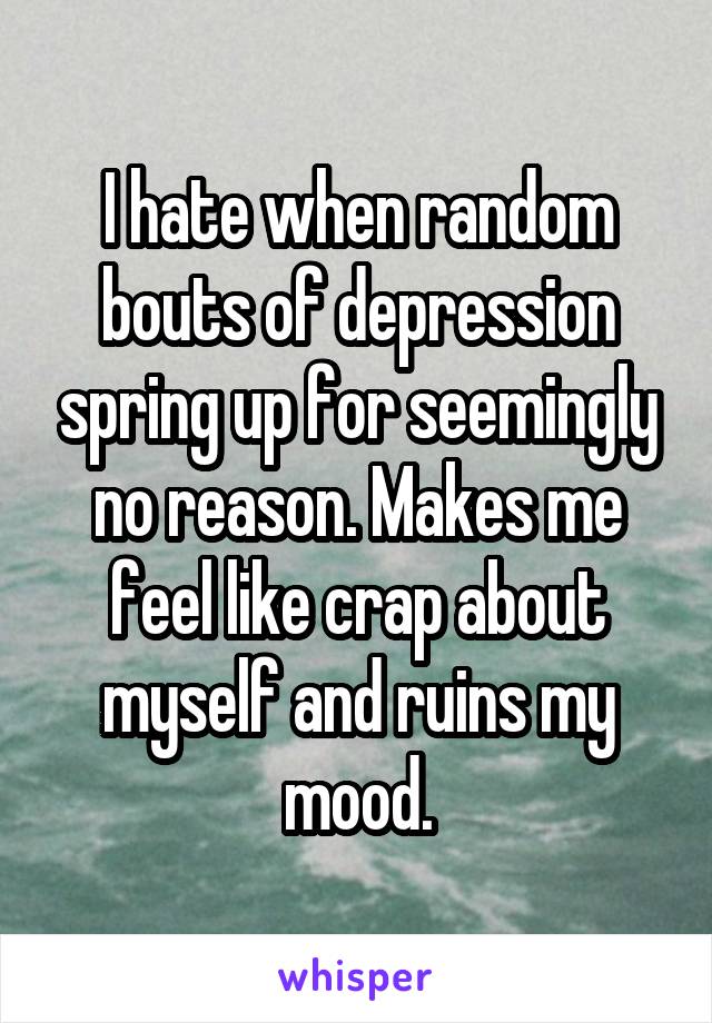 I hate when random bouts of depression spring up for seemingly no reason. Makes me feel like crap about myself and ruins my mood.