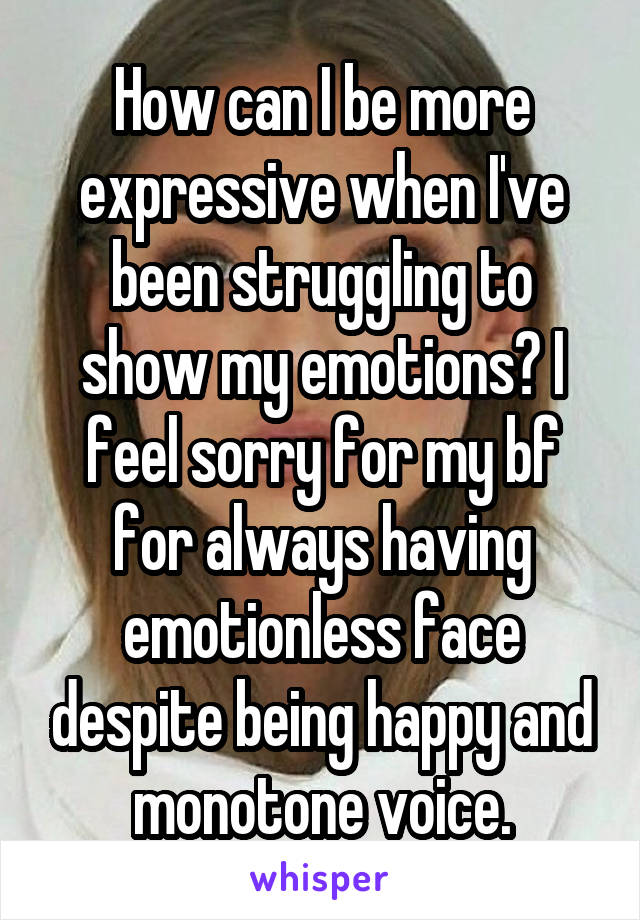 How can I be more expressive when I've been struggling to show my emotions? I feel sorry for my bf for always having emotionless face despite being happy and monotone voice.