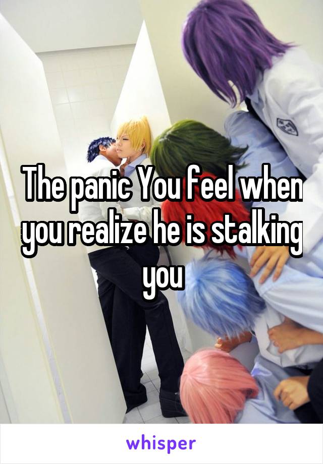 The panic You feel when you realize he is stalking you