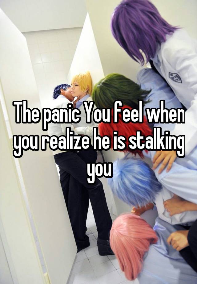 The panic You feel when you realize he is stalking you