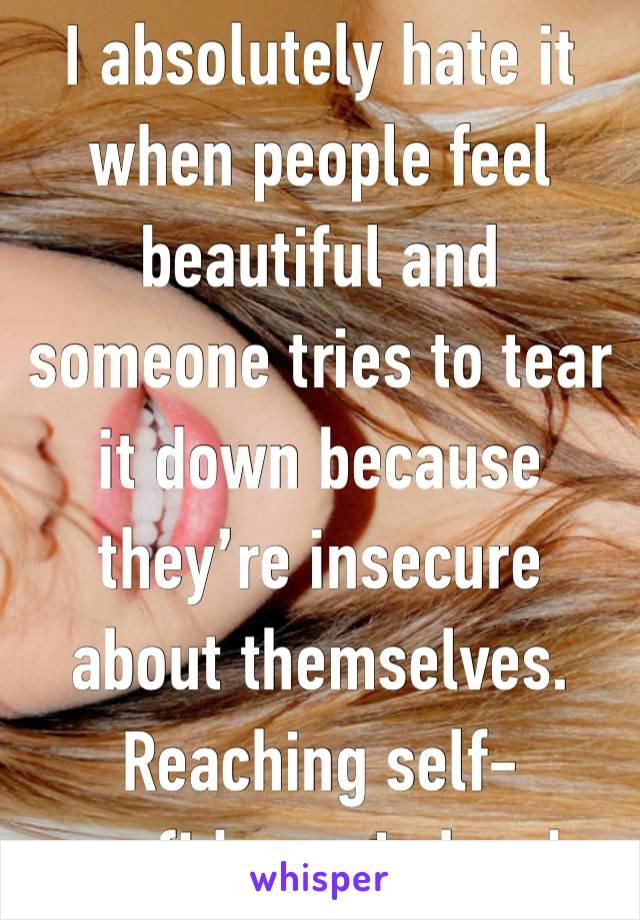 I absolutely hate it when people feel beautiful and someone tries to tear it down because they’re insecure about themselves. Reaching self-confidence is hard.