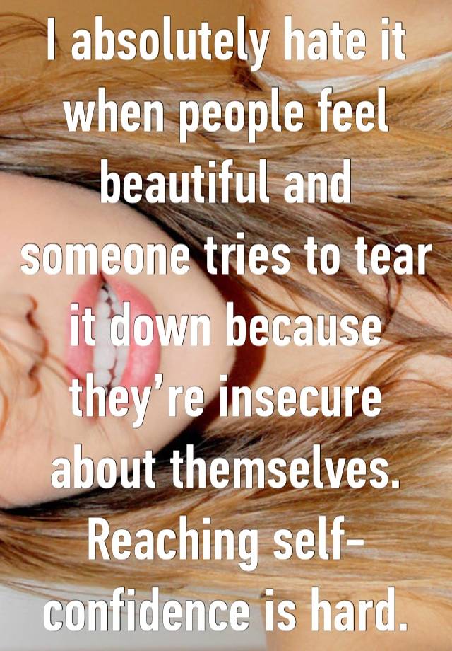 I absolutely hate it when people feel beautiful and someone tries to tear it down because they’re insecure about themselves. Reaching self-confidence is hard.