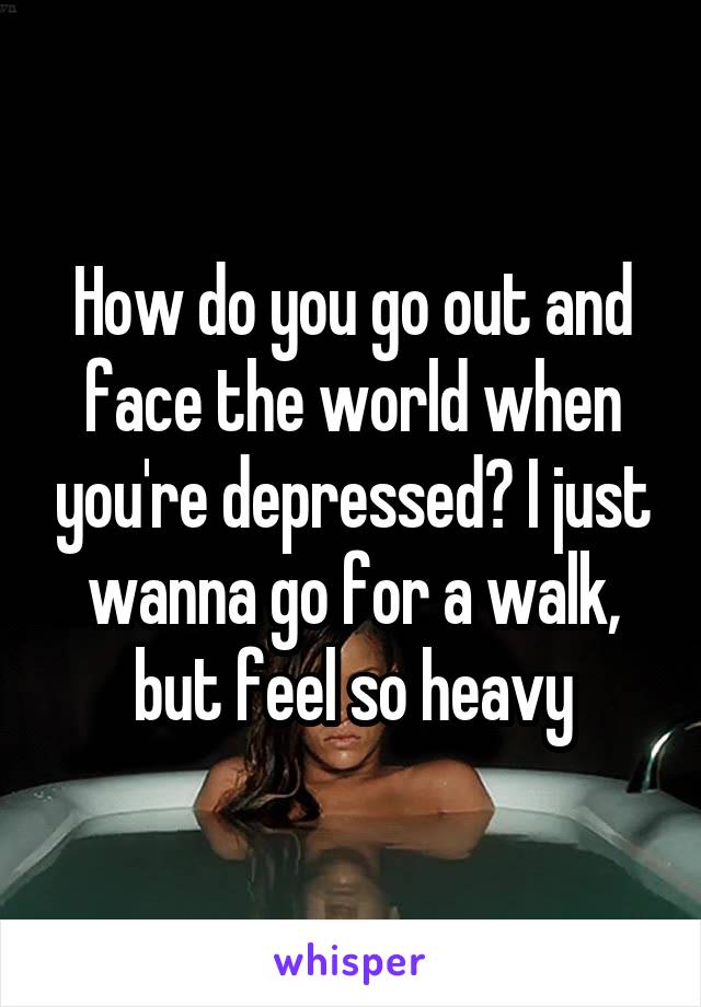 How do you go out and face the world when you're depressed? I just wanna go for a walk, but feel so heavy