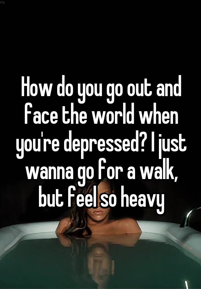 How do you go out and face the world when you're depressed? I just wanna go for a walk, but feel so heavy