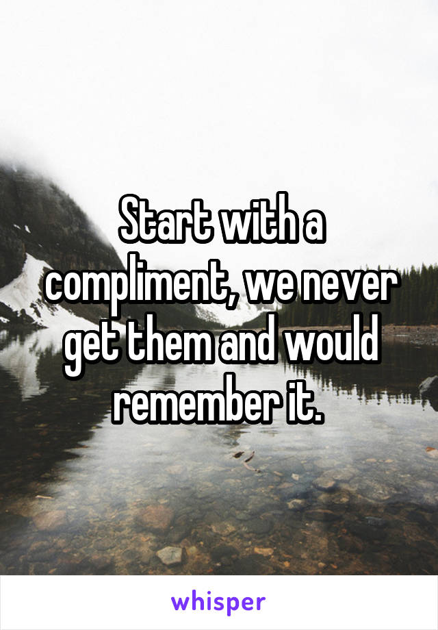 Start with a compliment, we never get them and would remember it. 