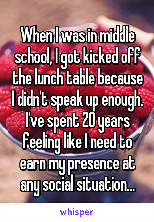 When I was in middle school, I got kicked off the lunch table because I didn't speak up enough. I've spent 20 years feeling like I need to earn my presence at any social situation...