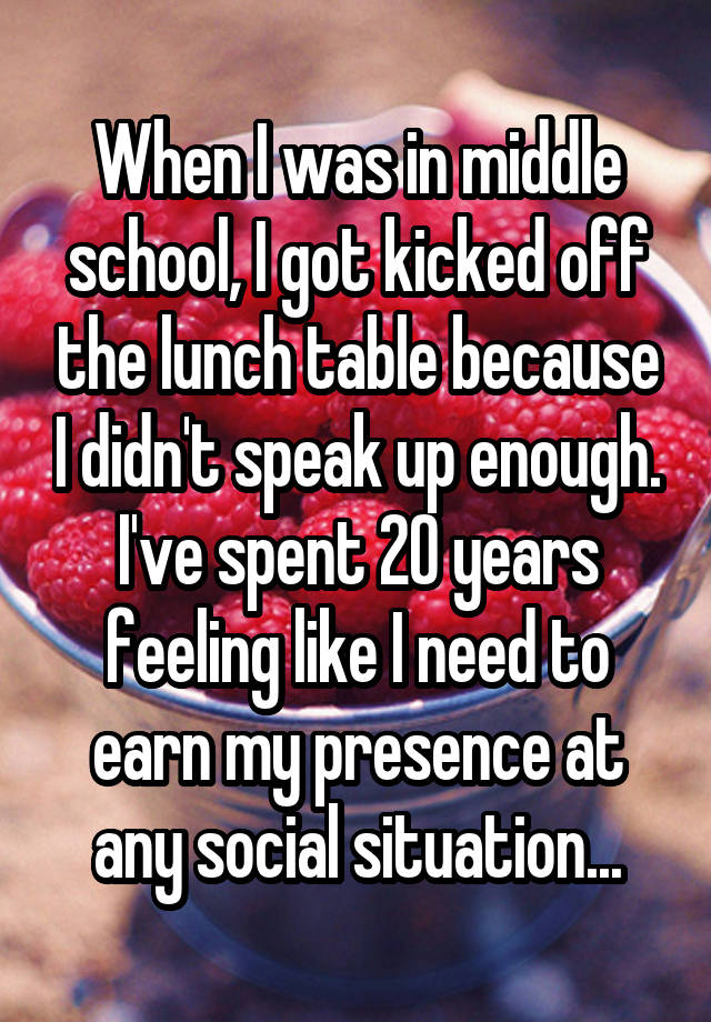 When I was in middle school, I got kicked off the lunch table because I didn't speak up enough. I've spent 20 years feeling like I need to earn my presence at any social situation...