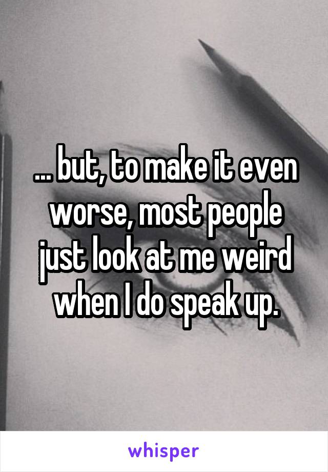 ... but, to make it even worse, most people just look at me weird when I do speak up.