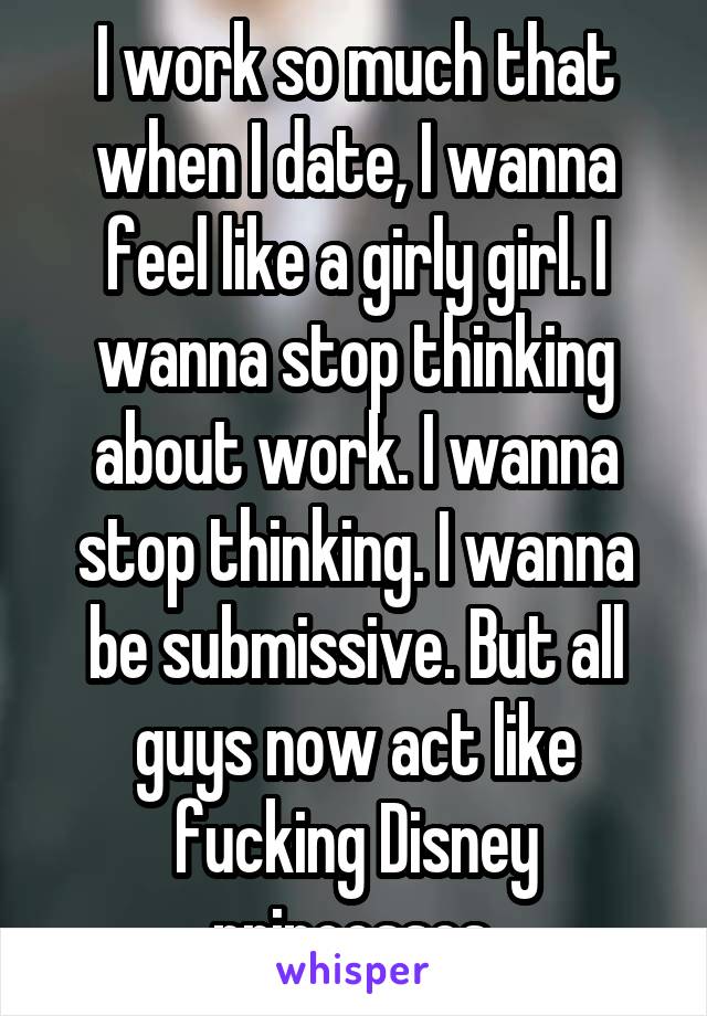 I work so much that when I date, I wanna feel like a girly girl. I wanna stop thinking about work. I wanna stop thinking. I wanna be submissive. But all guys now act like fucking Disney princesses.